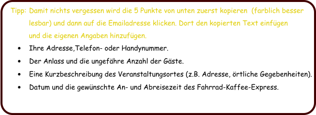 Tipp:	Damit nichts vergessen wird die 5 Punkte von unten zuerst kopieren  (farblich besser          lesbar) und dann auf die Emailadresse klicken. Dort den kopierten Text einfgen           und die eigenen Angaben hinzufgen. 	Ihre Adresse,Telefon- oder Handynummer. 	Der Anlass und die ungefhre Anzahl der Gste.  	Eine Kurzbeschreibung des Veranstaltungsortes (z.B. Adresse, rtliche Gegebenheiten). 	Datum und die gewnschte An- und Abreisezeit des Fahrrad-Kaffee-Express.